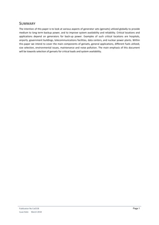 Publication No Cu0158
Issue Date: March 2018
Page 1
SUMMARY
The intention of this paper is to look at various aspects of generator sets (gensets) utilized globally to provide
medium to long term backup power, and to improve system availability and reliability. Critical locations and
applications depend on generators for back-up power. Examples of such critical locations are hospitals,
airports, government buildings, telecommunications facilities, data centers, and nuclear power plants. Within
this paper we intend to cover the main components of gensets, general applications, different fuels utilized,
size selection, environmental issues, maintenance and noise pollution. The main emphasis of this document
will be towards selection of gensets for critical loads and system availability.
 
