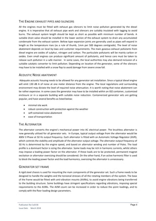 Publication No Cu0158
Issue Date: March 2018
Page 4
THE ENGINE EXHAUST PIPES AND SILENCERS
All the engines must be fitted with exhaust gas silencers to limit noise pollution generated by the diesel
engine. It is imperative that all exhaust pipe work and silencers are suitably insulated with lagging to avoid
burns. The exhaust system length should be kept as short as possible with minimum number of bends. A
suitable drain valve should be installed in the lower section of the exhaust system to drain any accumulated
condensate from the exhaust system. Bellow type expansion joints are generally used as pipes will expand in
length as the temperature rises (as a rule of thumb, 1mm per 500 degrees centigrade). The level of noise
abatement depends on local by-laws and customer requirements. The main gaseous exhaust pollutants from
diesel engine are oxides of sulphur, nitrogen and carbon. The particulate pollutants will be mainly carbon or
oxides. Even small engines can produce significant amount of pollutants, and hence care must be taken to
release such pollution in a safe manner. In some cases, the local authorities may also demand inclusion of a
suitable catalytic converter to limit pollution. Depending on location of the generator, some of the silencers
may have to be installed with a snow flap to avoid damage from severe snow fall.
ACOUSTIC NOISE ABATEMENT
Adequate acoustic housing needs to be allowed for any generator set installation. Since a typical diesel engine
will emit 130 dB A of noise at one meter distance from the engine. The local regulations and surrounding
environment may dictate the level of required noise attenuation. It is worth noting that noise abatement can
be rather expensive. In some cases the generator may have to be installed within an ISO container, customized
enclosure or in a separate building with suitable noise reduction. Containerized generator sets are getting
popular, and have several benefits as listed below:
 minimal site work
 robust construction with protection against the weather
 self-contained noise abatement
 ease of transportation
THE ALTERNATOR
The alternator converts the engine’s mechanical power into AC electrical power. The brushless alternator is
now generally utilized for all generator sets. In Europe, typical output voltage from the alternator would be
400V 3 Phase at 50 Hz output frequency. Each alternator is fitted with an Automatic Voltage Regulator (AVR),
which controls the stability and amplitude of the alternator output voltage. The alternator output frequency of
50 Hz is determined by the engine speed, and based on alternator winding and number of Poles. The load
profile is a dominant factor is sizing the alternator. Some loads may be rich in harmonic currents, whilst others
may impose a leading power factor on the alternator. If these loads are to be protected, permanent magnet
excitation or alternator oversizing should be considered. On the other hand, if an active harmonic filter is used
to block the leading power factor and the load harmonics, oversizing the alternator is unnecessary.
GENERATOR SET FRAME
A rigid steel chassis is used for mounting the main components of the generator set. Such a frame needs to be
designed to handle the weights and the torsional stresses of all the rotating members of the system. The base
of the frame would be fitted with anti-vibration mounts (AVMs), to avoid engine vibrations being transferred
to the building structure. Some buildings have stringent specifications regarding vibrations, imposing special
requirements to the AVMs. The AVM count can be increased in order to reduce the point loadings, and to
comply with the floor loading design parameters.
 
