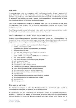 Publication No Cu0158
Issue Date: March 2018
Page 5
AMF PANEL
In case the generator is used for a secure power supply installation, it is necessary to install a suitable control
panel. If the utility fails, the AMF panel enables automatic start of the genset and connects/transfers the
generator output to the load. All the AMF controlled gensets continue to provide power for a minimum period
of two minutes even after the mains supply is restored. This provides additional cover in the event the utility
fault has not been resolved and the supply gets disconnected again.
There are two changeover contactors within the AMF panel. One of them is for the mains, and the other one is
for the generator. These contactors must be interlocked appropriately to avoid that both contactors would
close at the same time.
The AMF panel should be provided with a suitable bypass switch, complete with necessary interlocks, in order
to enable a safe execution of the necessary maintenance actions on the panel.
TYPICAL COMPONENTS ON CONTROL PANELS AND GENERATING UNITS
Generator instrument panels are either mounted on the generator frame or as a free standing panel. The
installation of components listed below will be subject to set ratings and project specification. LCD displays and
key pads are now also becoming a common place for the following 15, 16 and 17 listed items.
1. Time delay mains failure relay for engine start and auto-changeover
2. Interlock auto-changeover switch
3. Voltage/frequency sensitive relay for generator circuit breaker
4. Generator overcurrent relay
5. Time delay relay for automatic normal supply reinstatements
6. Time delay relay for engine cooling
7. Bypass switch to auto-changeover switch for test and maintenance
8. Push button – manual start engine
9. Push button – emergency stop (red with yellow back plate)
10. Auto start sequence switch
11. Mains failure simulation switch
12. Fail to start relay with audible/visual alarm
13. Lubrication oil pressure gauge with engine low pressure alarm
14. Engine high temperature relay with audible/visual alarm
15. Generator voltmeter with phase selection rotary switch
16. Generator amp meter with phase selection rotary switch
17. Frequency meter
18. Battery charger and batteries for start control, alarm and indication;
19. Battery and battery charger isolation and visual indicator
20. Battery voltmeter
21. Battery amp meter
GENERATOR SET SIZING
It is important to understand the factors that affect the operation of a generator set, as this can help in
selecting the right components for a generator set to suit the application.
As a good starting point, it is worth adding up all the loads that need to be supported by the generator.
However, it is important to be aware of the minimum load the unit will have to face for a considerable time
during its operation. This is critical, as light load running can cause engine damage. Hence, one may need to
 
