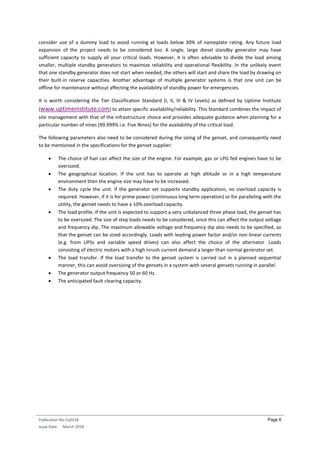 Publication No Cu0158
Issue Date: March 2018
Page 6
consider use of a dummy load to avoid running at loads below 30% of nameplate rating. Any future load
expansion of the project needs to be considered too. A single, large diesel standby generator may have
sufficient capacity to supply all your critical loads. However, it is often advisable to divide the load among
smaller, multiple standby generators to maximize reliability and operational flexibility. In the unlikely event
that one standby generator does not start when needed, the others will start and share the load by drawing on
their built-in reserve capacities. Another advantage of multiple generator systems is that one unit can be
offline for maintenance without affecting the availability of standby power for emergencies.
It is worth considering the Tier Classification Standard (I, II, III & IV Levels) as defined by Uptime Institute
(www.uptimeinstitute.com) to attain specific availability/reliability. This Standard combines the impact of
site management with that of the infrastructure choice and provides adequate guidance when planning for a
particular number of nines (99.999% i.e. Five Nines) for the availability of the critical load.
The following parameters also need to be considered during the sizing of the genset, and consequently need
to be mentioned in the specifications for the genset supplier:
 The choice of fuel can affect the size of the engine. For example, gas or LPG fed engines have to be
oversized.
 The geographical location. If the unit has to operate at high altitude or in a high temperature
environment then the engine size may have to be increased.
 The duty cycle the unit. If the generator set supports standby application, no overload capacity is
required. However, if it is for prime power (continuous long term operation) or for paralleling with the
utility, the genset needs to have a 10% overload capacity.
 The load profile. If the unit is expected to support a very unbalanced three phase load, the genset has
to be oversized. The size of step loads needs to be considered, since this can affect the output voltage
and frequency dip. The maximum allowable voltage and frequency dip also needs to be specified, so
that the genset can be sized accordingly. Loads with leading power factor and/or non-linear currents
(e.g. from UPSs and variable speed drives) can also affect the choice of the alternator. Loads
consisting of electric motors with a high inrush current demand a larger than normal generator set.
 The load transfer. If the load transfer to the genset system is carried out in a planned sequential
manner, this can avoid oversizing of the gensets in a system with several gensets running in parallel.
 The generator output frequency 50 or 60 Hz.
 The anticipated fault clearing capacity.
 