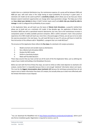Publication No Cu0166
Issue Date: April 2017
Page 3
models them as a statistical distribution (e.g. the maintenance expense of a pump will be between €300 and
€800 per year, with each value in this range having an equal probability of occurring in a given year). A
stochastic LCC model can be used to perform a sensitivity analysis, which allows you to see how your choice
between several investment opportunities can change when input parameters change. This helps you to find
out how robust your decision is (does it hold if certain inputs vary?) and which risks you should be able to
manage in order to safeguard the profitability of your project.
In this Application Note, we will teach you the basics of Monte Carlo Simulation, a powerful method that
allows you to build and run a stochastic LCC model. A few decades ago, the application of Monte Carlo
Simulation (MCS) was left to specialized research laboratories, but now, due to the revolutionary increase in
computation power of widely available personal computers, MCS is within everyone’s reach. Since practical
experience of an MCS model will teach you more than a thousand pages of theory, we ask you to try to solve
the exercise presented in the text boxes. You will need MS Excel on your PC and you will have to install the
free trial version of the software add-in ‘ModelRisk’, a program that runs inside MS Excel
1
.
The structure of this Application Note reflects the five steps of a stochastic LCC analysis procedure:
1. Model uncertain and variable inputs as distributions
2. Run a Monte Carlo Simulation (MCS)
3. Analyze the MCS results
4. Perform a Sensitivity Analysis
5. Make well-founded decisions
These steps assume that you have carried out all the work of the first Application Note, such as defining the
scope of your model and building a Cost Breakdown Structure.
Before we start with the first of these five steps, we want to refute an often cited objection to stochastic LCC
analysis, namely that it is impossible because there is not enough ‘statistical’ information about cost inputs.
This must be the biggest misconception about stochastic LCC because the techniques presented here do not
require more or better information than basic LCC analysis, but actually allow you to deal more effectively with
the limited information at your disposal.
1
You can download the ModelRisk trial at http://www.vosesoftware.com/products/modelrisk/, where you’ll
also find an installation guide. Registration is required to receive a user ID.
 