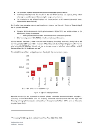 Publication No Cu0191
Issue Date: April 2017
Page 10
 The increase in installed capacity driven by policies enabling economies of scale.
 Technological developments that resulted in the rise of WTG average unit capacity, taking better
advantage of available space and decreasing the weight per unit power.
 The introduction of new WTG technologies into the market (such as full converter) that enable better
optimization of wind resources.
On the other hand, operating expenses are those that are incurred over the entire lifetime of the project and
can be grouped as follows:
 Operation & Maintenance costs (O&M), which represent ~60% of OPEX and tend to increase as the
WPP reaches the end of its lifetime.
o The major cost component is the maintenance of the wind turbine generator.
 Other operating costs (~40% of OPEX), including rent, taxes, and insurance.
As was the case with CAPEX, OPEX have also been decreasing on average over time, mainly due to the
expertise gained on O&M tasks and the increase in WTG unit capacity. Current Operating expenses for onshore
wind amount to 40-45 EUR per kilowatt and year on average, compared with fixed-bottom offshore wind of
between 80 and 90 EUR per kilowatt and year
7
.
The total LCC for an offshore wind park can more than double that of an onshore system.
Figure 8—Offshore LCC Segmentation.
Electrical infrastructure and foundations is the most relevant component within offshore wind park CAPEX,
accounting for some 45% of total costs, and increasing in line with distance to shore and water depth. The
following scatter graph illustrates the estimated future developments of offshore WPP in terms of distance to
shore and water depth:
7
“Forecasting Wind Energy Costs and Cost Drivers”, IEA Wind 2016; IRENA 2016.
Source: IRENA 2016,Berkeley Lab 2016,CREARA analysis
EUR/kW
29%
16%
14%
14%
73%
27%
100%
0
1.000
2.000
3.000
4.000
5.000
WTG
Gridconnection
Construction
Others
TOTALCAPEX
OPEX
LifeCycleCost
 