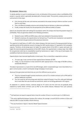 Publication No Cu0191
Issue Date: April 2017
Page 13
ECONOMIC ANALYSIS
To decide whether to invest in a wind project or not, an estimation of the economic value or profitability of the
project is required, which is generally calculated with a financial model. The economic analysis process can be
summarized in three steps:
 First, forecast all the costs and revenues associated to the project during its lifetime and then convert
them to cash flows.
 Then, set different probable scenarios and calculate financial indicators to determine profitability.
 Finally, analyze the results from the perspective of the different holders of capital.
Special care should be taken with setting the assumptions within the analysis that have the greatest impact on
profitability. These are generally related to the following parameters:
 Related to costs, CAPEX and OPEX values, which were detailed in the previous Section.
 Related to revenues, the capacity factor (or full load hours
10
) and the price received (or cost saved) for
the wind electricity generated are the paramount elements.
The capacity (or load) factor of a WPP is the relation between the total amount of energy generated during a
specified period and the potential amount of energy the WPP would produce if it operated at full nameplate
capacity. Therefore, all else being equal, the higher the capacity factor of the WTG in a given wind park, the
higher the electricity-generating potential of that WPP. Clearly, the capacity factor is always lower than 100%
for any generator plant due to unavailability caused by maintenance or repair. In the case of wind power, the
availability of wind also decreases capacity factor.
Capacity factors have improved significantly in recent years. This is a trend that is expected to continue.
 Ten years ago, it was common to have capacity factors between 20-30%.
 Today, it is not uncommon to have wind farms with capacity factors in the range of 30-40% onshore,
and 40-50% offshore
11
.
The above improvement is a result of the new WTG designs, which incorporated larger rotors than before for a
given nominal power, a trend in wind power design emerging in recent years.
Revenues from generated wind electricity can arise from different sources such as:
 The price received through incentive mechanisms such as FiT or market contracts such as PPA (with or
without additional incentives).
 The cost saved by self-consuming wind electricity instead of buying it from the utility grid (although
this is most often the case of small-size wind farms, which are not being addressed in this report).
As explained in a previous Section, revenues based on FiT used to be the norm but are gradually being
replaced by market driven contracts such as PPA
12
as the market matures. Revenues from such contracts
10
Full load hours are equal to capacity factor times the number of hours in an entire year (i.e. 8,760 hours).
11
This varies significantly between locations (for instance, the average is around 25% for onshore in China and
India but 30% in Europe and 40% in North America).
12
This was illustrated in Figure 2: Business Model Typical Evolution.
 