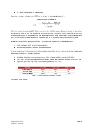 Publication No Cu0191
Issue Date: April 2017
Page 19
 DEP (EUR): Depreciation for tax purposes
Assuming a constant value per year, LCOE can be derived by rearranging Equation 1:
EQUATION 2: LCOE CALCULATION (2)
𝑳𝑪𝑶𝑬 =
𝑰 + ∑
𝑪𝒕 × (𝟏 − 𝑻𝑹)
(𝟏 + 𝒓)𝒕 − ∑
𝑫𝑬𝑷𝒕 × 𝑻𝑹
(𝟏 + 𝒓)𝒕
𝑻
𝒕=𝟏
𝑻
𝒕=𝟏
∑
𝑬𝒕
(𝟏 + 𝒓)𝒕
𝑻
𝒕=𝟏
When the cost of generating a kWh of wind energy (i.e. the LCOE) is equal or below the cost of an alternative
energy source, it can be said that wind energy is cost-competitive. Even if wind LCOE is above the current price
of alternative sources, it should be noted that wind PPA contracts allow the offtakers to secure a long-term
price of wind electricity rather than buying it from the grid, at an uncertain (and arguably increasing) rate.
A case-by-case analysis is required to perform a thorough LCOE analysis, for the following reasons:
 LCOE results are highly sensitive to assumptions.
 Assumptions should be consistent across technologies.
In order to analyze the impact that the different parameters have on the LCOE, a sensitivity analysis was
performed according to 3 different scenarios:
 Base Case: it includes conservative estimates of the variables used to compute profitability.
 Low Case: it includes low range values with respect to what was previously assumed in the Base Case.
 High Case: it includes high range values with respect to the Base Case.
Variable Low Case Base Case High Case
Full load hours 2,100 2,628 3,000
Discount Rate 4% 6% 8%
CAPEX (k€/MW) 1,100 1,341 1,600
Table 4—Estimates for the Sensitivity Analysis.
The results are as follows:
 
