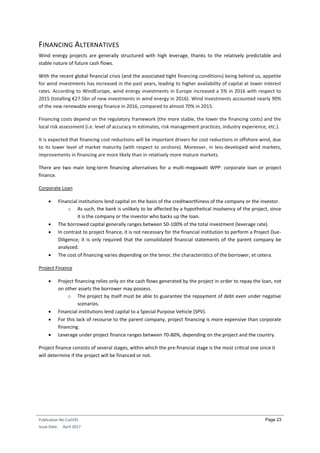 Publication No Cu0191
Issue Date: April 2017
Page 23
FINANCING ALTERNATIVES
Wind energy projects are generally structured with high leverage, thanks to the relatively predictable and
stable nature of future cash flows.
With the recent global financial crisis (and the associated tight financing conditions) being behind us, appetite
for wind investments has increased in the past years, leading to higher availability of capital at lower interest
rates. According to WindEurope, wind energy investments in Europe increased a 5% in 2016 with respect to
2015 (totalling €27.5bn of new investments in wind energy in 2016). Wind investments accounted nearly 90%
of the new renewable energy finance in 2016, compared to almost 70% in 2015.
Financing costs depend on the regulatory framework (the more stable, the lower the financing costs) and the
local risk assessment (i.e. level of accuracy in estimates, risk management practices, industry experience, etc.).
It is expected that financing cost reductions will be important drivers for cost reductions in offshore wind, due
to its lower level of market maturity (with respect to onshore). Moreover, in less-developed wind markets,
improvements in financing are more likely than in relatively more mature markets.
There are two main long-term financing alternatives for a multi-megawatt WPP: corporate loan or project
finance.
Corporate Loan
 Financial institutions lend capital on the basis of the creditworthiness of the company or the investor.
o As such, the bank is unlikely to be affected by a hypothetical insolvency of the project, since
it is the company or the investor who backs up the loan.
 The borrowed capital generally ranges between 50-100% of the total investment (leverage rate).
 In contrast to project finance, it is not necessary for the financial institution to perform a Project Due-
Diligence; it is only required that the consolidated financial statements of the parent company be
analyzed.
 The cost of financing varies depending on the tenor, the characteristics of the borrower, et cetera.
Project Finance
 Project financing relies only on the cash flows generated by the project in order to repay the loan, not
on other assets the borrower may possess.
o The project by itself must be able to guarantee the repayment of debt even under negative
scenarios.
 Financial institutions lend capital to a Special Purpose Vehicle (SPV).
 For this lack of recourse to the parent company, project financing is more expensive than corporate
financing.
 Leverage under project finance ranges between 70-80%, depending on the project and the country.
Project finance consists of several stages, within which the pre-financial stage is the most critical one since it
will determine if the project will be financed or not.
 