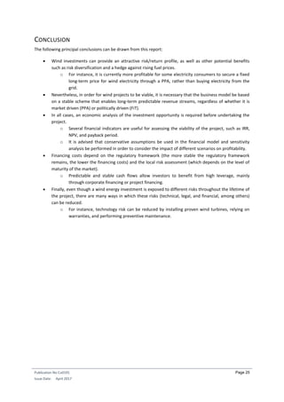 Publication No Cu0191
Issue Date: April 2017
Page 25
CONCLUSION
The following principal conclusions can be drawn from this report:
 Wind investments can provide an attractive risk/return profile, as well as other potential benefits
such as risk diversification and a hedge against rising fuel prices.
o For instance, it is currently more profitable for some electricity consumers to secure a fixed
long-term price for wind electricity through a PPA, rather than buying electricity from the
grid.
 Nevertheless, in order for wind projects to be viable, it is necessary that the business model be based
on a stable scheme that enables long-term predictable revenue streams, regardless of whether it is
market driven (PPA) or politically driven (FiT).
 In all cases, an economic analysis of the investment opportunity is required before undertaking the
project.
o Several financial indicators are useful for assessing the viability of the project, such as IRR,
NPV, and payback period.
o It is advised that conservative assumptions be used in the financial model and sensitivity
analysis be performed in order to consider the impact of different scenarios on profitability.
 Financing costs depend on the regulatory framework (the more stable the regulatory framework
remains, the lower the financing costs) and the local risk assessment (which depends on the level of
maturity of the market).
o Predictable and stable cash flows allow investors to benefit from high leverage, mainly
through corporate financing or project financing.
 Finally, even though a wind energy investment is exposed to different risks throughout the lifetime of
the project, there are many ways in which these risks (technical, legal, and financial, among others)
can be reduced.
o For instance, technology risk can be reduced by installing proven wind turbines, relying on
warranties, and performing preventive maintenance.
 