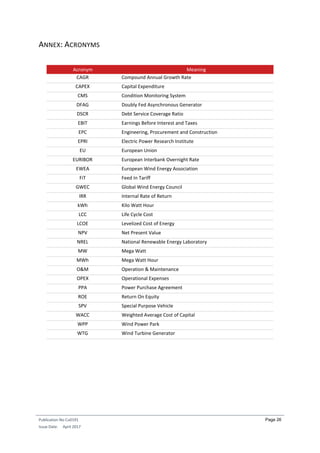 Publication No Cu0191
Issue Date: April 2017
Page 26
ANNEX: ACRONYMS
Acronym Meaning
CAGR Compound Annual Growth Rate
CAPEX Capital Expenditure
CMS Condition Monitoring System
DFAG Doubly Fed Asynchronous Generator
DSCR Debt Service Coverage Ratio
EBIT Earnings Before Interest and Taxes
EPC Engineering, Procurement and Construction
EPRI Electric Power Research Institute
EU European Union
EURIBOR European Interbank Overnight Rate
EWEA European Wind Energy Association
FiT Feed In Tariff
GWEC Global Wind Energy Council
IRR Internal Rate of Return
kWh Kilo Watt Hour
LCC Life Cycle Cost
LCOE Levelized Cost of Energy
NPV Net Present Value
NREL National Renewable Energy Laboratory
MW Mega Watt
MWh Mega Watt Hour
O&M Operation & Maintenance
OPEX Operational Expenses
PPA Power Purchase Agreement
ROE Return On Equity
SPV Special Purpose Vehicle
WACC Weighted Average Cost of Capital
WPP Wind Power Park
WTG Wind Turbine Generator
 