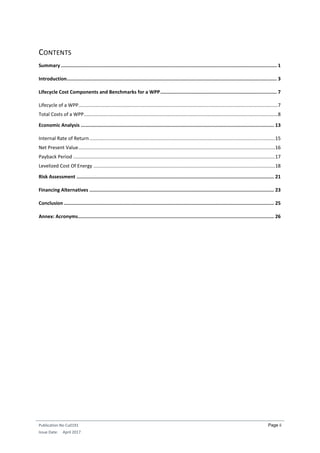 Publication No Cu0191
Issue Date: April 2017
Page ii
CONTENTS
Summary ........................................................................................................................................................ 1
Introduction.................................................................................................................................................... 3
Lifecycle Cost Components and Benchmarks for a WPP.................................................................................. 7
Lifecycle of a WPP...................................................................................................................................................7
Total Costs of a WPP...............................................................................................................................................8
Economic Analysis ........................................................................................................................................ 13
Internal Rate of Return.........................................................................................................................................15
Net Present Value.................................................................................................................................................16
Payback Period .....................................................................................................................................................17
Levelized Cost Of Energy ......................................................................................................................................18
Risk Assessment ........................................................................................................................................... 21
Financing Alternatives .................................................................................................................................. 23
Conclusion .................................................................................................................................................... 25
Annex: Acronyms.......................................................................................................................................... 26
 