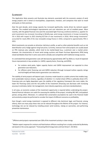 Publication No Cu0191
Issue Date: April 2017
Page 1
SUMMARY
This Application Note presents and illustrates key elements associated with the economic analysis of wind
energy projects and is aimed at municipalities, cooperatives, investors, and companies that want to install
wind parks on their premises.
Over the past decade, wind energy capacity has increased significantly, mainly driven by national support
schemes. This enabled technological improvements and cost reductions per unit of installed power. More
recently, with the global financial crisis (and the associated tight financing conditions) behind us, appetite for
wind investments has increased. According to WindEurope, wind energy investments in Europe increased by
5% in 2016 with respect to 2015 (totaling €27.5bn of new investments in 2016). Wind energy investments
1
accounted for nearly 90% of the new renewable energy finance in 2016, compared to approximately 70% in
2015.
Wind investments can provide an attractive risk/return profile, as well as other potential benefits such as risk
diversification and a hedge against rising fuel prices. Currently, revenues from wind projects are usually based
on PPA revenues plus subsidies, which tend to be market-based (e.g. a premium over a market price).
However, the characteristics of recent wind energy auctions and Power Purchase Agreements (PPA) being
closed worldwide show that in some cases wind is already cost-competitive with traditional energy sources.
It is estimated that wind generation costs will decrease by approximately 10%
2
by 2020 as a result of expected
future improvements in key variables (i.e. CAPEX, capacity factor, financing, and OPEX),
 For onshore wind parks, higher capacity factors and CAPEX improvement are expected to drive
generation cost reductions.
 For offshore wind, financing cost and CAPEX reduction (through increased turbine capacity ratings
and hub height) will likely lead to generation cost reductions.
The viability of wind projects will depend upon a business model based on a stable scheme that enables long-
term predictable revenue streams, regardless of whether it is market driven (PPA) or politically driven (FiT).
Financing costs are highly dependent upon the stability of the regulatory framework (the more stable, the
lower the financing costs) and the risk profile of the investment (financing cost decreases with increasing
accuracy in estimates, better risk management, more industry experience, and more standardization).
In all cases, an economic analysis of the investment opportunity is required before undertaking the project.
Several financial indicators are useful for assessing the viability of the project, including IRR, NPV, and payback
period, among others. Moreover, it is advised that conservative assumptions be used in the financial model
and sensitivity analysis be performed to consider the impact of different scenarios on profitability.
Even though a wind energy investment is exposed to different risks (technical, legal, and financial, among
others), there are many ways these risks can be reduced throughout the lifetime of the project. For instance,
technology risk can be reduced by installing proven wind turbines, relying on warranties, and performing
preventive maintenance.
1
Offshore wind projects represented over 50% of the investment activity in clean energy.
2
Median expert response for onshore and fixed-bottom offshore resulting from a study conducted by Berkeley
Lab based on the survey approach: “Forecasting Wind Energy Costs and Cost Drivers”, IEA Wind.
 