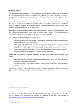Publication No Cu0191
Issue Date: April 2017
Page 3
INTRODUCTION
This Application Note is an update of the 2013 publication “Economic Analysis of Wind Projects”. It presents
and illustrates key elements associated with the economic analysis of wind energy projects and is aimed at—
among others—municipalities, cooperatives, investors, and companies that want to install wind parks on their
premises.
It should be noted that this report relates only to multi-megawatt Wind Power Parks (WPPs), since addressing
the small wind sector requires a different approach than the one applied herein. Both onshore and offshore
WPPs are addressed, albeit only fixed-bottom installations within offshore wind (since floating offshore WPPs
are still in under development and not yet market ripe).
Over the past decade, wind energy capacity has increased significantly
3
, due to the growing appetite for clean
and cost-competitive technologies, driven mainly by national support policies. The resulting deployment
enabled technological improvements and cost reductions per unit of installed power.
The driving forces of wind installations are varied in nature:
 Diversification: Wind investments provide a hedge against fuel price shocks and contribute towards
energy independence from third countries.
 Sustainability and responsibility: Increasing environmental concerns, such as climate change,
encourage the installation of clean energy sources such as wind in order to reduce emissions.
 Profitability: A wind project can represent a profitable investment for both investors and financers,
and provides a risk/return profile that in many cases is more attractive than that of other assets (e.g.,
equities market). A case-by-case analysis is required to assess profitability.
On the other hand, there are a number of barriers that are a drag on the growth of the wind sector. These
include:
 Regulatory uncertainty: legislative changes hinder the development of the wind market, given that
investments require predictable revenues.
 Technical challenges: in some markets, the grid is unable to handle the volume of new wind capacity
additions.
According to the Global Wind Energy Association (GWEC), in 2016 new wind power capacity totaled 54.6
gigawatts (GW) worldwide, providing a cumulative installed capacity of nearly 490 GW.
3
An interesting illustration of the evolution of wind installed capacity and its segmentation around the globe
can be reviewed in the Interactive Tool developed by Greenbyte AB with GWEC data available at
http://www.greenbyte.com/resources/evolution-of-wind-power/
 