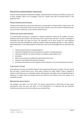 Publication No Cu0217
Issue Date: October 2015
Page 6
PREVENTIVE MAINTENANCE STRATEGIES
There are several preventive maintenance strategies. A good preventive maintenance schedule is usually a mix
of these strategies. Which mix of strategies is best for a specific asset will be discussed further in this
application note.
PREDETERMINED MAINTENANCE
Predetermined maintenance means that components are exchanged or overhauled after a fixed interval. This
interval can be a fixed period of time, but also some other measure, such as the number of kilometres driven
by a car or when a system has run for a certain number of hours.
CONDITION-BASED MAINTENANCE
In condition-based maintenance a component is regularly inspected to determine its condition. Are there
indications that the part will fail in the near future, such as signs of wear and tear? The part is exchanged or
overhauled only when such signs are found. The inspections can be done visually, but many advanced
instruments have been developed for inspection purposes. When specialized equipment is used, condition-
based maintenance is also called predictive maintenance. Some of the technologies that are commonly used
are:
 Vibration measurements for rotating equipment
 Infrared thermography for electrical equipment, insulation or rotating equipment
 Ultrasound inspection, for instance to detect air leakages or high voltage corona
 Oil analysis
 Motor current analysis to establish the quality of electrical circuits
 Inspection of the quality of the electrical insulation
 Non-destructive testing to test the integrity of static equipment, such as the wall thickness of vessels.
FUNCTIONAL TESTING
Some failures do not have an immediate impact on the functioning of the system as a whole. The main system
fails only when a second failure occurs. These types of failures are called “hidden” failures. Examples of
systems in which they occur are redundant systems, idle equipment and safety circuits. Periodically testing to
determine if a hidden failure has already occurred can keep the risk of failure of the main system at an
acceptable low level.
BREAKDOWN MAINTENANCE
This strategy is also called: “run it till it fails”. This may be a good choice if a failure does not have severe
consequences, does not occur very often or if the maintenance is so expensive that the preventive
maintenance would cost more than the failures over a period of time.
 