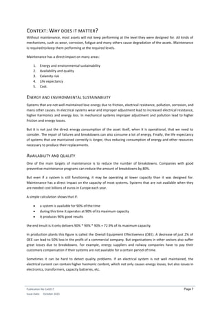Publication No Cu0217
Issue Date: October 2015
Page 7
CONTEXT: WHY DOES IT MATTER?
Without maintenance, most assets will not keep performing at the level they were designed for. All kinds of
mechanisms, such as wear, corrosion, fatigue and many others cause degradation of the assets. Maintenance
is required to keep them performing at the required levels.
Maintenance has a direct impact on many areas:
1. Energy and environmental sustainability
2. Availability and quality
3. Calamity risk
4. Life expectancy
5. Cost.
ENERGY AND ENVIRONMENTAL SUSTAINABILITY
Systems that are not well maintained lose energy due to friction, electrical resistance, pollution, corrosion, and
many other causes. In electrical systems wear and improper adjustment lead to increased electrical resistance,
higher harmonics and energy loss. In mechanical systems improper adjustment and pollution lead to higher
friction and energy losses.
But it is not just the direct energy consumption of the asset itself, when it is operational, that we need to
consider. The repair of failures and breakdowns can also consume a lot of energy. Finally, the life expectancy
of systems that are maintained correctly is longer, thus reducing consumption of energy and other resources
necessary to produce their replacements.
AVAILABILITY AND QUALITY
One of the main targets of maintenance is to reduce the number of breakdowns. Companies with good
preventive maintenance programs can reduce the amount of breakdowns by 80%.
But even if a system is still functioning, it may be operating at lower capacity than it was designed for.
Maintenance has a direct impact on the capacity of most systems. Systems that are not available when they
are needed cost billions of euros in Europe each year.
A simple calculation shows that if:
 a system is available for 90% of the time
 during this time it operates at 90% of its maximum capacity
 it produces 90% good results
the end result is it only delivers 90% * 90% * 90% = 72.9% of its maximum capacity.
In production plants this figure is called the Overall Equipment Effectiveness (OEE). A decrease of just 2% of
OEE can lead to 50% loss in the profit of a commercial company. But organisations in other sectors also suffer
great losses due to breakdowns. For example, energy suppliers and railway companies have to pay their
customers compensation if their systems are not available for a certain period of time.
Sometimes it can be hard to detect quality problems. If an electrical system is not well maintained, the
electrical current can contain higher harmonic content, which not only causes energy losses, but also issues in
electronics, transformers, capacity batteries, etc.
 