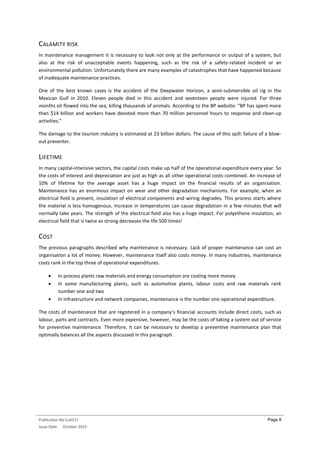 Publication No Cu0217
Issue Date: October 2015
Page 8
CALAMITY RISK
In maintenance management it is necessary to look not only at the performance or output of a system, but
also at the risk of unacceptable events happening, such as the risk of a safety-related incident or an
environmental pollution. Unfortunately there are many examples of catastrophes that have happened because
of inadequate maintenance practices.
One of the best known cases is the accident of the Deepwater Horizon, a semi-submersible oil rig in the
Mexican Gulf in 2010. Eleven people died in this accident and seventeen people were injured. For three
months oil flowed into the sea, killing thousands of animals. According to the BP website: “BP has spent more
than $14 billion and workers have devoted more than 70 million personnel hours to response and clean-up
activities.”
The damage to the tourism industry is estimated at 23 billion dollars. The cause of this spill: failure of a blow-
out preventer.
LIFETIME
In many capital-intensive sectors, the capital costs make up half of the operational expenditure every year. So
the costs of interest and depreciation are just as high as all other operational costs combined. An increase of
10% of lifetime for the average asset has a huge impact on the financial results of an organisation.
Maintenance has an enormous impact on wear and other degradation mechanisms. For example, when an
electrical field is present, insulation of electrical components and wiring degrades. This process starts where
the material is less homogenous. Increase in temperatures can cause degradation in a few minutes that will
normally take years. The strength of the electrical field also has a huge impact. For polyethene insulation, an
electrical field that is twice as strong decreases the life 500 times!
COST
The previous paragraphs described why maintenance is necessary. Lack of proper maintenance can cost an
organisation a lot of money. However, maintenance itself also costs money. In many industries, maintenance
costs rank in the top three of operational expenditures.
 In process plants raw materials and energy consumption are costing more money
 In some manufacturing plants, such as automotive plants, labour costs and raw materials rank
number one and two
 In infrastructure and network companies, maintenance is the number one operational expenditure.
The costs of maintenance that are registered in a company’s financial accounts include direct costs, such as
labour, parts and contracts. Even more expensive, however, may be the costs of taking a system out of service
for preventive maintenance. Therefore, it can be necessary to develop a preventive maintenance plan that
optimally balances all the aspects discussed in this paragraph.
 