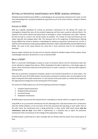 Publication No Cu0217
Issue Date: October 2015
Page 9
SETTING UP PREVENTIVE MAINTENANCE WITH RCM: GENERAL APPROACH
Reliability Centered Maintenance (RCM) is a methodology to set up preventive maintenance for assets. It is the
only methodology that is accepted worldwide by organisations such as the airline industry, railways or defence
organisations.
HISTORY OF RCM
RCM was originally developed for setting up preventive maintenance for the Boeing 747 Jumbo Jet.
Investigations showed that some of the accidents happening until then were caused by technical failure. The
response of the airline industry had always been to exchange or restore components more often. However,
this did not lead to a drop in the overall number of accidents. The number of critical hull failures per one
million take-offs only dropped about 10%. This discovery led to the assignment of Maintenance Steering
Groups (MSGs) that aimed to develop a methodology for setting up preventive maintenance for aircraft. In
1978 the third maintenance steering group (MSG3) presented a report called Reliability Centered Maintenance
(RCM). The name of this report became the name that is most commonly used for the methodology it
described.
Because regular industries do not need such an intensive method for detailed analysis of their systems, faster
methodologies have been derived from it, such as Industrial RCM.
WHAT IS RCM?
RCM is a structured methodology to analyse an asset, its functions, failures and the maintenance tasks that
can be selected to mitigate these failures. RCM is developed to be able to determine, in the design stage of a
system, which maintenance tasks have to be performed on an asset. In practice, it is also very often applied to
existing systems.
RCM sets up preventive maintenance schedules, based on the functional demands for an asset system. This
means that the result of the RCM analysis, the preventive maintenance schedule, does not only depend on the
type of component that needs maintenance. It is the function of the asset system as a whole and its impact on
the organisational strategy that are the starting point of the analysis.
The results of an RCM analysis are a mix of the following maintenance strategies:
1. Condition-based maintenance
2. Predetermined maintenance
3. Functional testing
4. Breakdown maintenance.
An RCM analysis may also have the outcome that it is mandatory or may be useful to re-engineer the system.
Using RCM to set up preventive maintenance has the advantage that a fully documented trail is produced to
show the relation between, on the one hand, all the risks associated with operating an asset system and, on
the other hand, the maintenance that is being performed. In other words: RCM clearly shows why the
maintenance must be done. Once RCM is implemented, it is relatively easy to adjust the preventive
maintenance if the circumstances or the strategy of the organisation change.
An RCM analysis is performed by a team of people who are familiar with the system from several points of
view.
 