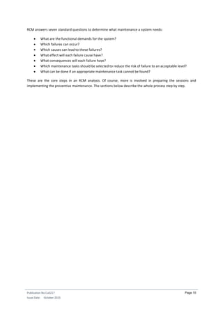 Publication No Cu0217
Issue Date: October 2015
Page 10
RCM answers seven standard questions to determine what maintenance a system needs:
 What are the functional demands for the system?
 Which failures can occur?
 Which causes can lead to these failures?
 What effect will each failure cause have?
 What consequences will each failure have?
 Which maintenance tasks should be selected to reduce the risk of failure to an acceptable level?
 What can be done if an appropriate maintenance task cannot be found?
These are the core steps in an RCM analysis. Of course, more is involved in preparing the sessions and
implementing the preventive maintenance. The sections below describe the whole process step by step.
 