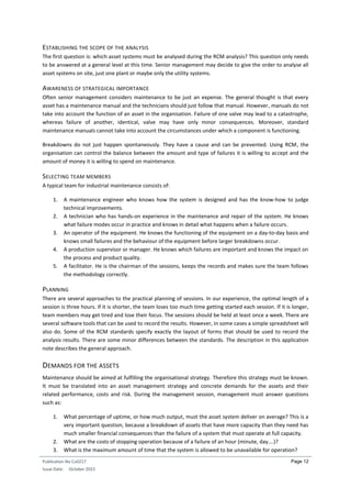 Publication No Cu0217
Issue Date: October 2015
Page 12
ESTABLISHING THE SCOPE OF THE ANALYSIS
The first question is: which asset systems must be analysed during the RCM analysis? This question only needs
to be answered at a general level at this time. Senior management may decide to give the order to analyse all
asset systems on site, just one plant or maybe only the utility systems.
AWARENESS OF STRATEGICAL IMPORTANCE
Often senior management considers maintenance to be just an expense. The general thought is that every
asset has a maintenance manual and the technicians should just follow that manual. However, manuals do not
take into account the function of an asset in the organisation. Failure of one valve may lead to a catastrophe,
whereas failure of another, identical, valve may have only minor consequences. Moreover, standard
maintenance manuals cannot take into account the circumstances under which a component is functioning.
Breakdowns do not just happen spontaneously. They have a cause and can be prevented. Using RCM, the
organisation can control the balance between the amount and type of failures it is willing to accept and the
amount of money it is willing to spend on maintenance.
SELECTING TEAM MEMBERS
A typical team for industrial maintenance consists of:
1. A maintenance engineer who knows how the system is designed and has the know-how to judge
technical improvements.
2. A technician who has hands-on experience in the maintenance and repair of the system. He knows
what failure modes occur in practice and knows in detail what happens when a failure occurs.
3. An operator of the equipment. He knows the functioning of the equipment on a day-to-day basis and
knows small failures and the behaviour of the equipment before larger breakdowns occur.
4. A production supervisor or manager. He knows which failures are important and knows the impact on
the process and product quality.
5. A facilitator. He is the chairman of the sessions, keeps the records and makes sure the team follows
the methodology correctly.
PLANNING
There are several approaches to the practical planning of sessions. In our experience, the optimal length of a
session is three hours. If it is shorter, the team loses too much time getting started each session. If it is longer,
team members may get tired and lose their focus. The sessions should be held at least once a week. There are
several software tools that can be used to record the results. However, in some cases a simple spreadsheet will
also do. Some of the RCM standards specify exactly the layout of forms that should be used to record the
analysis results. There are some minor differences between the standards. The description in this application
note describes the general approach.
DEMANDS FOR THE ASSETS
Maintenance should be aimed at fulfilling the organisational strategy. Therefore this strategy must be known.
It must be translated into an asset management strategy and concrete demands for the assets and their
related performance, costs and risk. During the management session, management must answer questions
such as:
1. What percentage of uptime, or how much output, must the asset system deliver on average? This is a
very important question, because a breakdown of assets that have more capacity than they need has
much smaller financial consequences than the failure of a system that must operate at full capacity.
2. What are the costs of stopping operation because of a failure of an hour (minute, day….)?
3. What is the maximum amount of time that the system is allowed to be unavailable for operation?
 