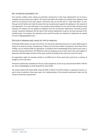 Publication No Cu0217
Issue Date: October 2015
Page 14
SET UP MASTER EQUIPMENT LIST
One common problem when setting up preventive maintenance is that many organisations do not have a
complete and up-to-date asset register. This means that before the analysis can actually start, engineers must
verify the correctness of the asset register. Sometimes they can do this with an “asset walk down” on site.
They go into the facility and check the assets that are actually present against the databases in the systems of
the organisation. If an asset walk down is not possible, special software can be used for data mining and data
cleaning. This software can be applied on databases from the maintenance department, historical purchase
records, investment databases and the data of the financial department to get an accurate overview of the
installed assets. For example, this approach can be used if the assets are networks of cabling that are spread
out over a large geographical area.
CRITICALITY RANKING AND CHOICE OF TYPE OF ANALYSIS
A full blown RCM analysis can take a lot of time. It is only worth allocating resources to a classic RCM analysis if
failure of an asset has serious consequences. If failure can only have smaller consequences, then faster forms
of RCM, such as Industrial RCM are appropriate. To establish which methodology will be used for each asset, a
criticality ranking is performed. The RCM team starts by assigning scores to every asset in the asset register to
determine what the impact of failure of the asset could be according to the criteria set in the risk matrix.
An organisation might, for example, decide to use RCM only on those assets that could cause a calamity of
category 5 in the risk matrix.
Preventive maintenance schedules for the less critical equipment can be set up using Industrial RCM or PM Set
Up. These methodologies are both derived from classic RCM.
The actual analysis with Classic RCM, Industrial RCM or PM Set UP will be tackled in subsequent sections, as
well as how to optimize critical spare parts, the implementation of the selected maintenance tasks and the
notion of continuous improvement.
 