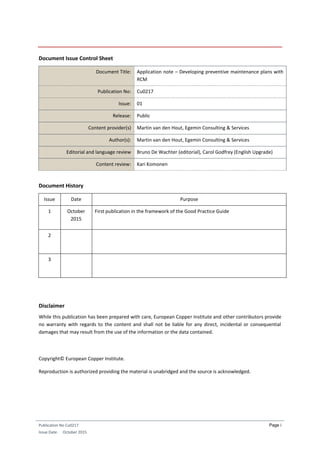 Publication No Cu0217
Issue Date: October 2015
Page i
Document Issue Control Sheet
Document Title: Application note – Developing preventive maintenance plans with
RCM
Publication No: Cu0217
Issue: 01
Release: Public
Content provider(s) Martin van den Hout, Egemin Consulting & Services
Author(s): Martin van den Hout, Egemin Consulting & Services
Editorial and language review Bruno De Wachter (editorial), Carol Godfrey (English Upgrade)
Content review: Kari Komonen
Document History
Issue Date Purpose
1 October
2015
First publication in the framework of the Good Practice Guide
2
3
Disclaimer
While this publication has been prepared with care, European Copper Institute and other contributors provide
no warranty with regards to the content and shall not be liable for any direct, incidental or consequential
damages that may result from the use of the information or the data contained.
Copyright© European Copper Institute.
Reproduction is authorized providing the material is unabridged and the source is acknowledged.
 