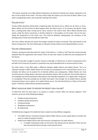 Publication No Cu0217
Issue Date: October 2015
Page 16
This may be caused by a too high ambient temperature, by electrical overload, by a broken cooling fan or by
dust on the outside of the motor. The team should make the analysis up to this level of detail, before it can
select an appropriate action, such as periodic cleaning of the motor.
FAILURE EFFECT
A failure effect describes exactly what is happening when the failure occurs. Effects can be macro or micro.
Macro effects are the scenario of what happens when the failure occurs. If, for instance, the electric motor
fails, a cooling pump stops running and an alarm sounds in the control room. Micro effects describe local
events, inside the device concerned, or directly related to it. Dust gathers on the motor, this can be seen.
Slowly the temperature of the motor rises. This could be detected. Subsequently, the resistance of the
windings starts to drop and eventually the motor fails.
The macro effects describe the events that happen outside the device concerned. They lead directly to the
failure consequences. The micro effects give an indication of how a failure can be detected before it occurs.
FAILURE CONSEQUENCES
A failure consequence describes what the impact of the failure is. Is safety at risk? Does the environment get
polluted? Does the organisation lose money? There are two main reasons to determine the consequences of
the failures.
The first is to be able to judge if a counter measure is desirable. If a failure has no severe consequences and it
will take a lot of resources to prevent it, prevention may not be desirable from an economic point of view.
The other reason is that RCM makes a difference between hidden failures and evident failures. This is an
important concept in RCM. Hidden failures do not have any consequences until a second failure occurs. So, in
principle, the failure can be present for all eternity without any consequences. Hidden failures are most
commonly found in safety devices, idle items and redundant systems. We can keep the risk of system failure at
an acceptable low level by testing the safety devices and redundant equipment on a regular basis. Simply put:
it is acceptable if they fail, provided we can detect and repair it fast enough. For an evident failure, periodic
functional testing is not an option. If an evident failure occurs, this will lead directly to a failure of the entire
system. Therefore, evident failures should be prevented.
WHAT SHOULD BE DONE TO PREVENT OR PREDICT EACH FAILURE?
To determine what the best action is to prevent or predict a failure, RCM uses decision diagrams. Their
outcome can be one of the following strategies:
 Predetermined maintenance
 Condition-based maintenance
 Functional testing
 Breakdown maintenance
 Re-engineering.
The RCM decision diagrams first divide the failure modes into three different categories:
1. The hidden failures. Functional testing to detect hidden failures can be a good option to prevent the
asset as a whole of losing its function.
2. Evident (non-hidden) failures with only economic consequences. For these failures:
a. If suitable maintenance tasks can be found, they should only be executed if they cost less
than the potential failures during a certain period of time
 