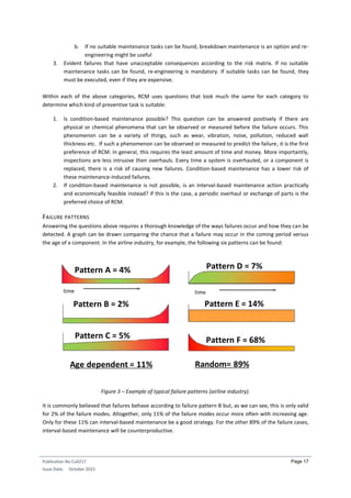 Publication No Cu0217
Issue Date: October 2015
Page 17
b. If no suitable maintenance tasks can be found, breakdown maintenance is an option and re-
engineering might be useful
3. Evident failures that have unacceptable consequences according to the risk matrix. If no suitable
maintenance tasks can be found, re-engineering is mandatory. If suitable tasks can be found, they
must be executed, even if they are expensive.
Within each of the above categories, RCM uses questions that look much the same for each category to
determine which kind of preventive task is suitable:
1. Is condition-based maintenance possible? This question can be answered positively if there are
physical or chemical phenomena that can be observed or measured before the failure occurs. This
phenomenon can be a variety of things, such as wear, vibration, noise, pollution, reduced wall
thickness etc. If such a phenomenon can be observed or measured to predict the failure, it is the first
preference of RCM. In general, this requires the least amount of time and money. More importantly,
inspections are less intrusive then overhauls. Every time a system is overhauled, or a component is
replaced, there is a risk of causing new failures. Condition-based maintenance has a lower risk of
these maintenance-induced failures.
2. If condition-based maintenance is not possible, is an interval-based maintenance action practically
and economically feasible instead? If this is the case, a periodic overhaul or exchange of parts is the
preferred choice of RCM.
FAILURE PATTERNS
Answering the questions above requires a thorough knowledge of the ways failures occur and how they can be
detected. A graph can be drawn comparing the chance that a failure may occur in the coming period versus
the age of a component. In the airline industry, for example, the following six patterns can be found:
Figure 3 – Example of typical failure patterns (airline industry).
It is commonly believed that failures behave according to failure pattern B but, as we can see, this is only valid
for 2% of the failure modes. Altogether, only 11% of the failure modes occur more often with increasing age.
Only for these 11% can interval-based maintenance be a good strategy. For the other 89% of the failure cases,
interval-based maintenance will be counterproductive.
Pattern A = 4%
Pattern B = 2%
Pattern C = 5%
Pattern D = 7%
Pattern E = 14%
Pattern F = 68%
Age dependent = 11% Random= 89%
time time
 