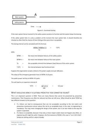Publication No Cu0217
Issue Date: October 2015
Page 21
Figure 8 – Functional testing.
If the main system fails at moment A, the safety system protects its function and the system keeps functioning.
If the safety system fails it is only a problem at the moment the main system fails. It should therefore be
checked so often that the chance of them failing at the same time is acceptable.
The testing interval can be calculated with this formula:
MTBFs * MTBFm * 2 = T (FT)
Ta
With:
MTBFs = the mean time between failures of the safety system
MTBFm = the mean time between failure of the main system
Ta = the acceptable minimal time between (two) failures of the entire system
T (FT) = the interval between two functional tests
Suppose the organisation accepts a failure of its power supply once per 100 years.
The relays of the emergency generator have an MTBF of 10 years.
The public power net has an MTBF of 3 years.
This will lead to an inspection interval of:
T(FT) = 10 * 3 * 2 = 0,6 year
100
WHAT SHOULD BE DONE IF A SUITABLE PROACTIVE TASK CANNOT BE FOUND?
This is an important question in RCM. There are many failures that cannot be prevented by preventive
maintenance. Their frequency can often be reduced, but they can still occur. What should be done? RCM has
two different answers to this question:
1. If a failure can lead to consequences that are not acceptable according to the risk matrix and
preventive maintenance cannot reduce the risk to an acceptable level, in this case, re-engineering is
mandatory. This may mean changing the design of the system, but it can also relate to the way the
system is operated.
2. If a failure is acceptable, because it has only a minor impact and/or does not happen very often, re-
engineering still might be useful. However, the first outcome of RCM in this case is “run it till it fails”.
Simply do nothing and fix it when it breaks.
Main system
Safetydevice
A
Time
 
