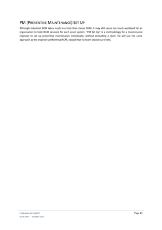 Publication No Cu0217
Issue Date: October 2015
Page 23
PM (PREVENTIVE MAINTENANCE) SET UP
Although Industrial RCM takes much less time than classic RCM, it may still cause too much workload for an
organisation to hold iRCM sessions for each asset system. “PM Set Up” is a methodology for a maintenance
engineer to set up preventive maintenance individually, without consulting a team. He will use the same
approach as the engineer performing iRCM, except that no team sessions are held.
 