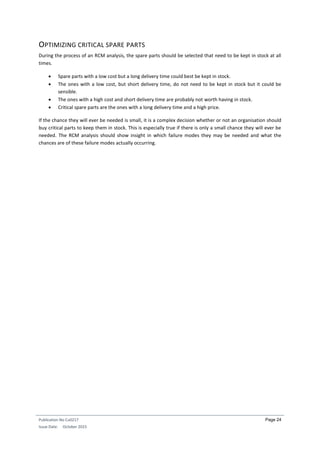 Publication No Cu0217
Issue Date: October 2015
Page 24
OPTIMIZING CRITICAL SPARE PARTS
During the process of an RCM analysis, the spare parts should be selected that need to be kept in stock at all
times.
 Spare parts with a low cost but a long delivery time could best be kept in stock.
 The ones with a low cost, but short delivery time, do not need to be kept in stock but it could be
sensible.
 The ones with a high cost and short delivery time are probably not worth having in stock.
 Critical spare parts are the ones with a long delivery time and a high price.
If the chance they will ever be needed is small, it is a complex decision whether or not an organisation should
buy critical parts to keep them in stock. This is especially true if there is only a small chance they will ever be
needed. The RCM analysis should show insight in which failure modes they may be needed and what the
chances are of these failure modes actually occurring.
 