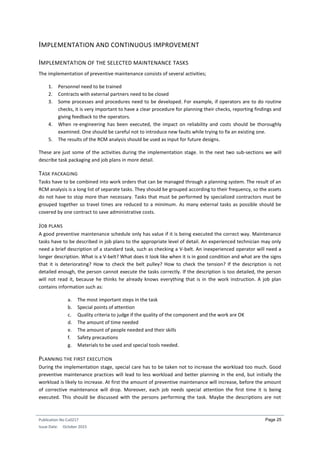 Publication No Cu0217
Issue Date: October 2015
Page 25
IMPLEMENTATION AND CONTINUOUS IMPROVEMENT
IMPLEMENTATION OF THE SELECTED MAINTENANCE TASKS
The implementation of preventive maintenance consists of several activities;
1. Personnel need to be trained
2. Contracts with external partners need to be closed
3. Some processes and procedures need to be developed. For example, if operators are to do routine
checks, it is very important to have a clear procedure for planning their checks, reporting findings and
giving feedback to the operators.
4. When re-engineering has been executed, the impact on reliability and costs should be thoroughly
examined. One should be careful not to introduce new faults while trying to fix an existing one.
5. The results of the RCM analysis should be used as input for future designs.
These are just some of the activities during the implementation stage. In the next two sub-sections we will
describe task packaging and job plans in more detail.
TASK PACKAGING
Tasks have to be combined into work orders that can be managed through a planning system. The result of an
RCM analysis is a long list of separate tasks. They should be grouped according to their frequency, so the assets
do not have to stop more than necessary. Tasks that must be performed by specialized contractors must be
grouped together so travel times are reduced to a minimum. As many external tasks as possible should be
covered by one contract to save administrative costs.
JOB PLANS
A good preventive maintenance schedule only has value if it is being executed the correct way. Maintenance
tasks have to be described in job plans to the appropriate level of detail. An experienced technician may only
need a brief description of a standard task, such as checking a V-belt. An inexperienced operator will need a
longer description. What is a V-belt? What does it look like when it is in good condition and what are the signs
that it is deteriorating? How to check the belt pulley? How to check the tension? If the description is not
detailed enough, the person cannot execute the tasks correctly. If the description is too detailed, the person
will not read it, because he thinks he already knows everything that is in the work instruction. A job plan
contains information such as:
a. The most important steps in the task
b. Special points of attention
c. Quality criteria to judge if the quality of the component and the work are OK
d. The amount of time needed
e. The amount of people needed and their skills
f. Safety precautions
g. Materials to be used and special tools needed.
PLANNING THE FIRST EXECUTION
During the implementation stage, special care has to be taken not to increase the workload too much. Good
preventive maintenance practices will lead to less workload and better planning in the end, but initially the
workload is likely to increase. At first the amount of preventive maintenance will increase, before the amount
of corrective maintenance will drop. Moreover, each job needs special attention the first time it is being
executed. This should be discussed with the persons performing the task. Maybe the descriptions are not
 