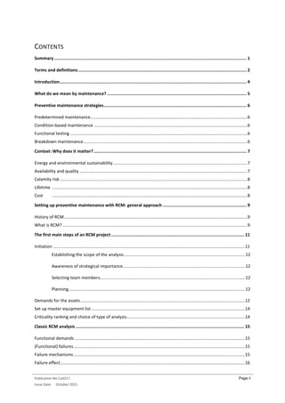 Publication No Cu0217
Issue Date: October 2015
Page ii
CONTENTS
Summary ........................................................................................................................................................ 1
Terms and definitions..................................................................................................................................... 2
Introduction.................................................................................................................................................... 4
What do we mean by maintenance? .............................................................................................................. 5
Preventive maintenance strategies................................................................................................................. 6
Predetermined maintenance..................................................................................................................................6
Condition-based maintenance ...............................................................................................................................6
Functional testing ...................................................................................................................................................6
Breakdown maintenance........................................................................................................................................6
Context: Why does it matter?......................................................................................................................... 7
Energy and environmental sustainability ...............................................................................................................7
Availability and quality ...........................................................................................................................................7
Calamity risk ...........................................................................................................................................................8
Lifetime ..................................................................................................................................................................8
Cost ..................................................................................................................................................................8
Setting up preventive maintenance with RCM: general approach .................................................................. 9
History of RCM........................................................................................................................................................9
What is RCM? .........................................................................................................................................................9
The first main steps of an RCM project ......................................................................................................... 11
Initiation ...............................................................................................................................................................11
Establishing the scope of the analysis....................................................................................................12
Awareness of strategical importance.....................................................................................................12
Selecting team members........................................................................................................................12
Planning..................................................................................................................................................12
Demands for the assets ........................................................................................................................................12
Set up master equipment list ...............................................................................................................................14
Criticality ranking and choice of type of analysis..................................................................................................14
Classic RCM analysis ..................................................................................................................................... 15
Functional demands .............................................................................................................................................15
(Functional) failures..............................................................................................................................................15
Failure mechanisms..............................................................................................................................................15
Failure effect.........................................................................................................................................................16
 