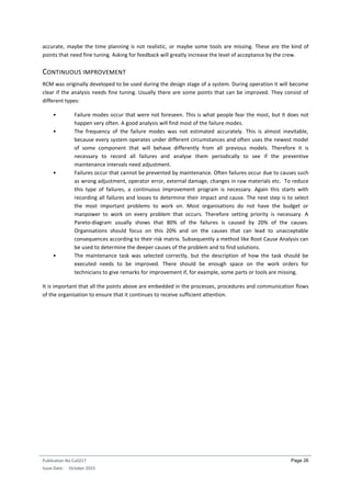 Publication No Cu0217
Issue Date: October 2015
Page 26
accurate, maybe the time planning is not realistic, or maybe some tools are missing. These are the kind of
points that need fine tuning. Asking for feedback will greatly increase the level of acceptance by the crew.
CONTINUOUS IMPROVEMENT
RCM was originally developed to be used during the design stage of a system. During operation it will become
clear if the analysis needs fine tuning. Usually there are some points that can be improved. They consist of
different types:
• Failure modes occur that were not foreseen. This is what people fear the most, but it does not
happen very often. A good analysis will find most of the failure modes.
• The frequency of the failure modes was not estimated accurately. This is almost inevitable,
because every system operates under different circumstances and often uses the newest model
of some component that will behave differently from all previous models. Therefore it is
necessary to record all failures and analyse them periodically to see if the preventive
maintenance intervals need adjustment.
• Failures occur that cannot be prevented by maintenance. Often failures occur due to causes such
as wrong adjustment, operator error, external damage, changes in raw materials etc. To reduce
this type of failures, a continuous improvement program is necessary. Again this starts with
recording all failures and losses to determine their impact and cause. The next step is to select
the most important problems to work on. Most organisations do not have the budget or
manpower to work on every problem that occurs. Therefore setting priority is necessary. A
Pareto-diagram usually shows that 80% of the failures is caused by 20% of the causes.
Organisations should focus on this 20% and on the causes that can lead to unacceptable
consequences according to their risk matrix. Subsequently a method like Root Cause Analysis can
be used to determine the deeper causes of the problem and to find solutions.
• The maintenance task was selected correctly, but the description of how the task should be
executed needs to be improved. There should be enough space on the work orders for
technicians to give remarks for improvement if, for example, some parts or tools are missing.
It is important that all the points above are embedded in the processes, procedures and communication flows
of the organisation to ensure that it continues to receive sufficient attention.
 