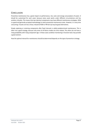 Publication No Cu0217
Issue Date: October 2015
Page 27
CONCLUSION
Preventive maintenance has a great impact on performance, risk, costs and energy consumption of assets. It
should be customised for each asset, because every asset works under different circumstances and has
another criticality. This means that two identical components may have different maintenance strategies. RCM
is a good and generally accepted methodology to select preventive maintenance tasks. However, it is very time
consuming. If assets are less critical, Industrial RCM or PM Set Up may be good alternatives.
Simply replacing or restoring components after fixed intervals is called predetermined maintenance. This is
often not a good strategy, because only some of all failure modes are time related. The others do not have a
rising probability with rising component age. In these cases condition monitoring or function tests may provide
a good solution.
How the optimal interval for maintenance should be determined depends on the type of prevention strategy.
 
