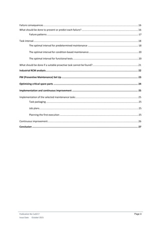Publication No Cu0217
Issue Date: October 2015
Page iii
Failure consequences ...........................................................................................................................................16
What should be done to prevent or predict each failure? ...................................................................................16
Failure patterns ......................................................................................................................................17
Task interval..........................................................................................................................................................18
The optimal interval for predetermined maintenance ..........................................................................18
The optimal interval for condition-based maintenance.........................................................................20
The optimal interval for functional tests................................................................................................20
What should be done if a suitable proactive task cannot be found?...................................................................21
Industrial RCM analysis................................................................................................................................. 22
PM (Preventive Maintenance) Set Up........................................................................................................... 23
Optimizing critical spare parts ...................................................................................................................... 24
Implementation and continuous improvement ............................................................................................ 25
Implementation of the selected maintenance tasks............................................................................................25
Task packaging .......................................................................................................................................25
Job plans.................................................................................................................................................25
Planning the first execution ...................................................................................................................25
Continuous improvement.....................................................................................................................................26
Conclusion .................................................................................................................................................... 27
 