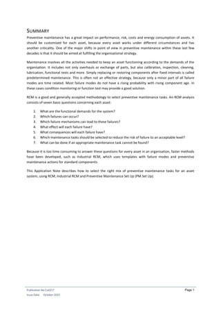 Publication No Cu0217
Issue Date: October 2015
Page 1
SUMMARY
Preventive maintenance has a great impact on performance, risk, costs and energy consumption of assets. It
should be customised for each asset, because every asset works under different circumstances and has
another criticality. One of the major shifts in point of view in preventive maintenance within these last few
decades is that it should be aimed at fulfilling the organisational strategy.
Maintenance involves all the activities needed to keep an asset functioning according to the demands of the
organisation. It includes not only overhauls or exchange of parts, but also calibration, inspection, cleaning,
lubrication, functional tests and more. Simply replacing or restoring components after fixed intervals is called
predetermined maintenance. This is often not an effective strategy, because only a minor part of all failure
modes are time related. Most failure modes do not have a rising probability with rising component age. In
these cases condition monitoring or function test may provide a good solution.
RCM is a good and generally accepted methodology to select preventive maintenance tasks. An RCM analysis
consists of seven basic questions concerning each asset:
1. What are the functional demands for the system?
2. Which failures can occur?
3. Which failure mechanisms can lead to these failures?
4. What effect will each failure have?
5. What consequences will each failure have?
6. Which maintenance tasks should be selected to reduce the risk of failure to an acceptable level?
7. What can be done if an appropriate maintenance task cannot be found?
Because it is too time consuming to answer these questions for every asset in an organisation, faster methods
have been developed, such as Industrial RCM, which uses templates with failure modes and preventive
maintenance actions for standard components.
This Application Note describes how to select the right mix of preventive maintenance tasks for an asset
system, using RCM, Industrial RCM and Preventive Maintenance Set Up (PM Set Up).
 