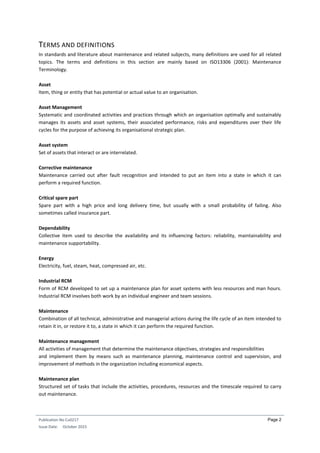 Publication No Cu0217
Issue Date: October 2015
Page 2
TERMS AND DEFINITIONS
In standards and literature about maintenance and related subjects, many definitions are used for all related
topics. The terms and definitions in this section are mainly based on ISO13306 (2001): Maintenance
Terminology.
Asset
Item, thing or entity that has potential or actual value to an organisation.
Asset Management
Systematic and coordinated activities and practices through which an organisation optimally and sustainably
manages its assets and asset systems, their associated performance, risks and expenditures over their life
cycles for the purpose of achieving its organisational strategic plan.
Asset system
Set of assets that interact or are interrelated.
Corrective maintenance
Maintenance carried out after fault recognition and intended to put an item into a state in which it can
perform a required function.
Critical spare part
Spare part with a high price and long delivery time, but usually with a small probability of failing. Also
sometimes called insurance part.
Dependability
Collective item used to describe the availability and its influencing factors: reliability, maintainability and
maintenance supportability.
Energy
Electricity, fuel, steam, heat, compressed air, etc.
Industrial RCM
Form of RCM developed to set up a maintenance plan for asset systems with less resources and man hours.
Industrial RCM involves both work by an individual engineer and team sessions.
Maintenance
Combination of all technical, administrative and managerial actions during the life cycle of an item intended to
retain it in, or restore it to, a state in which it can perform the required function.
Maintenance management
All activities of management that determine the maintenance objectives, strategies and responsibilities
and implement them by means such as maintenance planning, maintenance control and supervision, and
improvement of methods in the organization including economical aspects.
Maintenance plan
Structured set of tasks that include the activities, procedures, resources and the timescale required to carry
out maintenance.
 