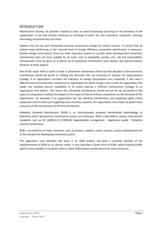 Publication No Cu0217
Issue Date: October 2015
Page 4
INTRODUCTION
Maintenance involves all activities needed to keep an asset functioning according to the demands of the
organisation. It not only includes overhauls or exchange of parts, but also calibration, inspection, cleaning,
lubricating, functional tests and more.
Systems that are not well maintained consume unnecessary energy for various reasons. To ensure that all
systems keep performing at the required level of energy efficiency, preventive maintenance is necessary.
Besides energy consumption, there are other important aspects to consider when deciding which preventive
maintenance tasks are most suitable for an asset, such as availability, quality, cost, risk and sustainability.
Consideration must be given as to which set of preventive maintenance tasks delivers the optimal balance
between all these aspects.
One of the major shifts in point of view in preventive maintenance these last few decades is that preventive
maintenance should be aimed at fulfilling the demands that are necessary to achieve the organisational
strategy. If an organisation considers the reduction of energy consumption very important, it will need a
different kind of maintenance schedule to an organisation for which energy is less crucial. An organisation that
needs one hundred percent availability of its assets requires a different maintenance strategy to an
organisation that doesn’t. This means the preventive maintenance should not just be set up based on the
types of components installed, but based on the impact of failure of these components on the demands of the
organisation. For example, if an organisation has two identical transformers, one supplying highly critical
equipment and the other just supplying some secondary systems, the organisation may choose to spend more
resources on the maintenance of the first transformer.
Reliability Centered Maintenance (RCM) is an internationally accepted standardized methodology to
determine which (preventive) maintenance actions are necessary. RCM is described in several international
standards, such as IEC 60300-3-11 (1999-03) Dependability management - Application guide - Reliability
centred maintenance.
RCM is accepted by all major industries, such as aviation, railways, power industry, product development etc
as the standard for developing maintenance plans.
This application note describes the steps in an RCM analysis and gives a practical example of the
implementation of RCM on an electric motor. It also describes a faster form of RCM, called Industrial RCM,
which is more suitable in situations when a classic RCM analysis would require too many resources.
 