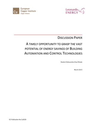 DISCUSSION PAPER
A TIMELY OPPORTUNITY TO GRASP THE VAST
POTENTIAL OF ENERGY SAVINGS OF BUILDING
AUTOMATION AND CONTROL TECHNOLOGIES
Diedert Debusscher;Paul Waide
March 2015
ECI Publication No Cu0220
 