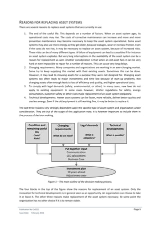 Publication No Cu0221
Issue Date: February 2016
Page 9
REASONS FOR REPLACING ASSET SYSTEMS
There are several reasons to replace asset systems that are currently in use:
1. The end of the useful life. This depends on a number of factors. When an asset system ages, its
operational costs may rise. The costs of corrective maintenance can increase and more and more
preventive maintenance may become necessary to keep the asset system operational. Some asset
systems may also use more energy as they get older, because leakages, wear or increase friction. Even
if the costs do not rise, it may be necessary to replace an asset system, because of increased risks.
These risks can be of many different types. A failure of equipment can lead to casualties if for instance
an asset system explodes. But very long interruptions in the availability of the asset system can be a
reason for replacement as well. Another consideration is that when an old asset fails it can be very
hard or even impossible to repair for a number of reasons. This can cause very long delays.
2. Changing requirements. Many companies and organizations are working in an ever-changing market.
Some try to keep supplying this market with their existing assets. Sometimes this can be done.
However, it may lead to misusing assets for a purpose they were not designed for. Changing asset
systems too often leads to major investments and time lost because of start-up problems. Not
changing assets often enough leads to loss of efficiency and quality, and higher operational costs.
3. To comply with legal demands (safety, environmental, or other). In many cases, new laws do not
apply to existing equipment. In some cases however, stricter regulations for safety, energy
consumption, customer safety or other rules make replacement of an asset system obligatory.
4. Technical developments. Newer asset systems can be faster, more reliable, deliver better quality and
use less energy. Even if the old equipment is still working fine, it may be better to replace it.
The last three reasons very strongly dependent upon the specific type of asset system and organization under
consideration. They are out of the scope of this application note. It is however important to include them in
the process of decision making.
Figure 1 – The main outline of the decision making process.
The four blocks in the top of the figure show the reasons for replacement of an asset system. Only the
innovation for technical developments is in general seen as an opportunity. An organization can choose to take
it or leave it. The other three reasons make replacement of the asset system necessary. At some point the
organization has no other choice if it is to remain viable.
Investment plan
10 years ahead
Adjust every year
Condition and
remaining useful
life
Costs?
Risks?
Changing
requirements
What do we need?
Technical
developments
What is possible?
Legal demands
What is
obligatory?
Put together input
Communication
LCC calculations
Business Case
 