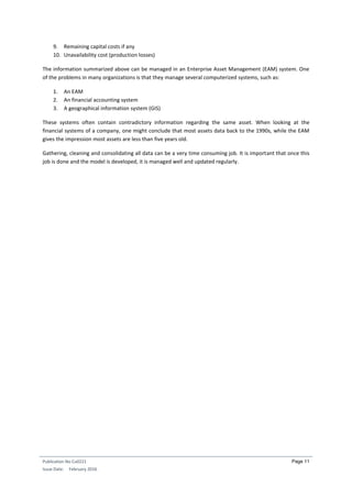 Publication No Cu0221
Issue Date: February 2016
Page 11
9. Remaining capital costs if any
10. Unavailability cost (production losses)
The information summarized above can be managed in an Enterprise Asset Management (EAM) system. One
of the problems in many organizations is that they manage several computerized systems, such as:
1. An EAM
2. An financial accounting system
3. A geographical information system (GIS)
These systems often contain contradictory information regarding the same asset. When looking at the
financial systems of a company, one might conclude that most assets data back to the 1990s, while the EAM
gives the impression most assets are less than five years old.
Gathering, cleaning and consolidating all data can be a very time consuming job. It is important that once this
job is done and the model is developed, it is managed well and updated regularly.
 