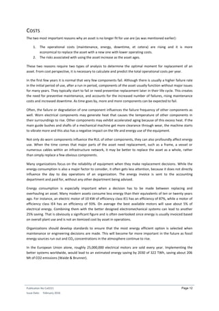 Publication No Cu0221
Issue Date: February 2016
Page 12
COSTS
The two most important reasons why an asset is no longer fit for use are (as was mentioned earlier):
1. The operational costs (maintenance, energy, downtime, et cetera) are rising and it is more
economical to replace the asset with a new one with lower operating costs.
2. The risks associated with using the asset increase as the asset ages.
These two reasons require two types of analysis to determine the optimal moment for replacement of an
asset. From cost perspective, it is necessary to calculate and predict the total operational costs per year.
In the first few years it is normal that very few components fail. Although there is usually a higher failure rate
in the initial period of use, after a run in period, components of the asset usually function without major issues
for many years. They typically start to fail or need preventive replacement later in their life cycle. This creates
the need for preventive maintenance, and accounts for the increased number of failures, rising maintenance
costs and increased downtime. As time goes by, more and more components can be expected to fail.
Often, the failure or degradation of one component influences the failure frequency of other components as
well. Worn electrical components may generate heat that causes the temperature of other components in
their surroundings to rise. Other components may exhibit accelerated aging because of this excess heat. If the
main guide bushes and shafts of a mechanical machine get more clearance through wear, the machine starts
to vibrate more and this also has a negative impact on the life and energy use of the equipment.
Not only do worn components influence the RUL of other components, they can also profoundly affect energy
use. When the time comes that major parts of the asset need replacement, such as a frame, a vessel or
numerous cables within an infrastructure network, it may be better to replace the asset as a whole, rather
than simply replace a few obvious components.
Many organizations focus on the reliability of equipment when they make replacement decisions. While the
energy consumption is also a major factor to consider, it often gets less attention, because it does not directly
influence the day to day operations of an organization. The energy invoice is sent to the accounting
department and paid for, without any other department being advised.
Energy consumption is especially important when a decision has to be made between replacing and
overhauling an asset. Many modern assets consume less energy than their equivalents of ten or twenty years
ago. For instance, an electric motor of 10 KW of efficiency class IE1 has an efficiency of 87%, while a motor of
efficiency class IE4 has an efficiency of 93%. On average the best available motors will save about 5% of
electrical energy. Combining them with the better designed electromechanical systems can lead to another
25% saving. That is obviously a significant figure and is often overlooked since energy is usually invoiced based
on overall plant use and is not an itemized cost by asset in operations.
Organizations should develop standards to ensure that the most energy efficient option is selected when
maintenance or engineering decisions are made. This will become far more important in the future as fossil
energy sources run out and CO2 concentrations in the atmosphere continue to rise.
In the European Union alone, roughly 25,000,000 electrical motors are sold every year. Implementing the
better systems worldwide, would lead to an estimated energy saving by 2030 of 322 TWh, saving about 206
Mt of CO2 emissions (Waide & Brunner).
 