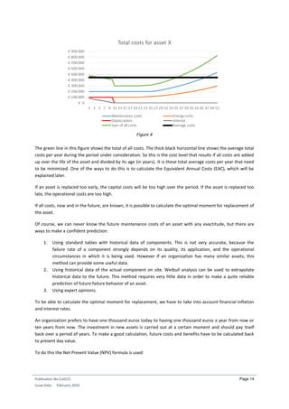 Publication No Cu0221
Issue Date: February 2016
Page 14
Figure 4
The green line in this figure shows the total of all costs. The thick black horizontal line shows the average total
costs per year during the period under consideration. So this is the cost level that results if all costs are added
up over the life of the asset and divided by its age (in years). It is these total average costs per year that need
to be minimized. One of the ways to do this is to calculate the Equivalent Annual Costs (EAC), which will be
explained later.
If an asset is replaced too early, the capital costs will be too high over the period. If the asset is replaced too
late, the operational costs are too high.
If all costs, now and in the future, are known, it is possible to calculate the optimal moment for replacement of
the asset.
Of course, we can never know the future maintenance costs of an asset with any exactitude, but there are
ways to make a confident prediction:
1. Using standard tables with historical data of components. This is not very accurate, because the
failure rate of a component strongly depends on its quality, its application, and the operational
circumstances in which it is being used. However if an organization has many similar assets, this
method can provide some useful data.
2. Using historical data of the actual component on site. Weibull analysis can be used to extrapolate
historical data to the future. This method requires very little data in order to make a quite reliable
prediction of future failure behavior of an asset.
3. Using expert opinions.
To be able to calculate the optimal moment for replacement, we have to take into account financial inflation
and interest rates.
An organization prefers to have one thousand euros today to having one thousand euros a year from now or
ten years from now. The investment in new assets is carried out at a certain moment and should pay itself
back over a period of years. To make a good calculation, future costs and benefits have to be calculated back
to present day value.
To do this the Net Present Value (NPV) formula is used:
 