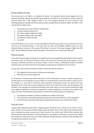 Publication No Cu0221
Issue Date: February 2016
Page 19
(FUNCTIONAL) FAILURES
The second step in the FMEA is to establish all failures. The functional failures follow logically from the
functional demands. Suppose for example the demand for a transformer is to transform a certain amount of
electrical power from a high voltage to 400V +/- 5%. The secondary demands are that it should be safe
(avoiding equipment damage and human injuries) and its energy efficiency should be higher than 98%. In this
case the failure modes can be:
1. The transformer cannot transform enough power
2. It cannot transform power at all
3. The output voltage is higher than 420V
4. The output voltage is lower than 380V
5. It’s efficiency is lower than 98%
6. It is unsafe
A functional failure is not a cause. It is just a description of what can go wrong. It is very important to have a
clear list of all functional failures. In the next step, the team will investigate potential causes for each
functional failure, one by one. The causes of the failure, for instance “the output voltage is higher than 420
volts”, may be different than the causes of the failure “the output current is lower than 380 volts”.
FAILURE CAUSES
In this step, the team begins its analysis of all possible causes of the potential functional failures that it listed in
the previous step. This listing of the failure causes is the most time consuming step of the analysis. It is not
necessary to develop inventories for all failure modes in order to make a remaining life analysis. The FMEA
should only focus on failures that have unacceptable consequences (as stipulated in the risk matrix).
In most cases, only a short list of failures remains; namely the ones that relate to:
1. The integrity of main structures, infrastructure and vessels
2. Obsolescence of control equipment
It is necessary to find the causes behind the causes, until the description of a cause is specific enough that a
counter measure can be selected. A cause of failure on an electromotor may be for instance a short circuit in
its windings. It is very hard to determine which preventive maintenance actions can prevent this from
happening. There can be many causes leading to the short circuit. One of the causes may be damage to the
insulation. This may again be caused by overheating of the motor, which in its turn may be caused by too high
of an ambient temperature, by electrical overload, by a broken cooling fan, or by dust on the outside of the
motor. The team should take the analysis down to this fine level of detail, before it can determine:
1. If an inspection method is possible to establish the condition of the asset
2. If the useful life can be predicted based on experiences with similar failures in similar equipment
3. If the life of the asset can be made longer by appropriate measures (e.g. cooling of the motor)
FAILURE EFFECT
A failure effect describes exactly what is happening when the failure occurs. Effects can be macro or micro.
Macro effects are the scenario of what happens when the failure occurs. If for instance the electrical motor
fails, a cooling pump stops running and an alarm sounds in the control room. Micro effects describe local
events inside the concerned device or directly related to it. Dust gathers on the motor; this can be seen. Slowly
the temperature of the motor rises; this could be detected. Subsequently, the resistance of the windings starts
to drop and eventually the motor fails.
 