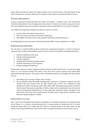 Publication No Cu0221
Issue Date: February 2016
Page 20
Macro effects describe the events that happen outside of the concerned device. They lead directly to the
failure consequences. The micro effects give an indication of how a failure can be detected before it occurs.
FAILURE CONSEQUENCES
A failure consequence precisely describes the impact of the failure. Is safety at risk? Is the environment
threatened with pollution? Does the organization lose money? If a failure has no severe consequences and it
will require significant resources to prevent it, prevention may not be desirable from an economic standpoint.
In an FMEA, the consequences of failures are rated on a scale of 1 to 10 for:
1. Severity: what is the impact if failure occurs?
2. Occurrence: what is the chance of the failure happening?
3. Detectability: if the failure occurs, how long will it take before somebody notices it?
By multiplying the score for each aspect a Risk Priority Number (RPN) is found, ranging from 1 to 1,000.
COMPENSATING PROVISIONS
The next step in a standard FMEA would be to determine compensation provisions or counter measures to
reduce the risk of a failure. Several different types of counter measures are possible, including among others:
1. Technical modification of the asset
2. Change of operating procedure
3. Training of operators
4. Installing alarms and other protective devices
5. Condition monitoring, or visual inspection
6. Periodic exchange of components
These counter measures can have a significant positive influence on both risks and costs. For many of the aging
assets, it is not unusual to discover that some or even all of these counter measures have already been
implemented through the years. The purpose of the remaining life analysis is to investigate the failure modes
that are:
1. Age related, such as corrosion, fatigue, wear, et cetera
2. Are not detected during the already existing periodic inspections. In production machines, the most
important wear and corrosion items are often already under scrutiny. This is different for large
infrastructure systems and process plants. Often these suffer from aging processes that are hard to
detect because they require a great deal of effort to detect and the organization does not have the
resources to frequently inspect them all. In most cases these inspections require a shutdown of the
asset system. This can be costly in both financial and effort terms in large systems. Therefore a well-
balanced inspection program is needed.
INSPECTION IN THE FIELD
Once a clear list of all possible critical failures is established, it is possible to determine the remaining useful
life per failure. It is a common misunderstanding that it is always possible to calculate the life of an asset
during the design stage. This is seldom the case. Only ten to twenty percent of all failure causes are age
related. Even for age related failures, the life of the asset is strongly influenced by numerous factors such as:
 