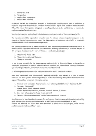 Publication No Cu0221
Issue Date: February 2016
Page 21
1. Load on the asset
2. Temperature
3. Quality of the components
4. Quality of the assembly
In practice, the best and only realistic approach to determine the remaining useful life is to implement an
inspection program that examines the condition of the asset on a regular base, based on the results of the
FMEA. This means the inspection is targeted on specific points, such as the wall thickness of a vessel, the
insulation quality of a cable, et cetera.
Based on the inspection results of each individual asset, an estimate is made of the remaining useful life.
The inspection should be repeated on a regular base. The interval between inspections depends on the
physical or chemical mechanism that causes the degeneration. An inspection interval of 5 to 10 years is
sufficient for most failure mechanisms leading to aging.
One common problem is that an organization has too many assets to inspect them all on a regular base. If an
electrical power supplier has for instance 20,000 kilometers of cabling in its network, it is unlikely they will be
able to inspect all cables every five years. In this case a priority is set, based upon:
1. The criticality of each cable
2. The working conditions of the cables
3. The age of each cable
To put it more concretely for the above example, cable criticality is determined based on its ranking. A
subsequent analysis must be made of the crucial working conditions and environmental conditions such as soil
type for underground cables, environmental temperatures and cable load.
An interesting new development in this area is the application of data sciences on asset data.
Many asset owners have huge amount of data regarding their assets. They are kept in all kinds of different
databases and other systems. Data mining techniques enable the combining of this information into the asset
register. This database can contain information such as:
1. Precisely which assets does the organization own? Is it really 20,000 kilometers of cable or 21,000?
2. Where are they located?
3. In what type of soil are the cables buried?
4. What is their exact specification, diameter, insulation material, et cetera?
5. How many failures occur each year at each location?
6. What are the maintenance costs of each soil type, environment, et cetera?
Correlations can be found based on these data. The analysis may show that cables with insulation material X in
sandy soil have costs of Y euro per kilometer after 30 years and Z euro per kilometer after 40 years.
Because the database also shows how many kilometers of cable are in each category, more accurate
predictions can be made about future costs.
 