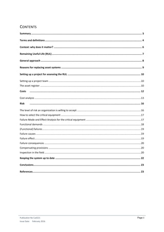 Publication No Cu0221
Issue Date: February 2016
Page ii
CONTENTS
Summary ........................................................................................................................................................ 3
Terms and definitions..................................................................................................................................... 4
Context: why does it matter? ......................................................................................................................... 6
Remaining Useful Life (RUL)............................................................................................................................ 7
General approach ........................................................................................................................................... 8
Reasons for replacing asset systems ............................................................................................................... 9
Setting up a project for assessing the RUL .................................................................................................... 10
Setting up a project team .....................................................................................................................................10
The asset register .................................................................................................................................................10
Costs ........................................................................................................................................................ 12
Cost analysis .........................................................................................................................................................13
Risk ........................................................................................................................................................ 16
The level of risk an organization is willing to accept ............................................................................................16
How to select the critical equipment ...................................................................................................................17
Failure Mode and Effect Analysis for the critical equipment ...............................................................................17
Functional demands .............................................................................................................................................18
(Functional) failures..............................................................................................................................................19
Failure causes .......................................................................................................................................................19
Failure effect.........................................................................................................................................................19
Failure consequences ...........................................................................................................................................20
Compensating provisions .....................................................................................................................................20
Inspection in the field...........................................................................................................................................20
Keeping the system up to date ..................................................................................................................... 22
Conclusions................................................................................................................................................... 23
References.................................................................................................................................................... 23
 