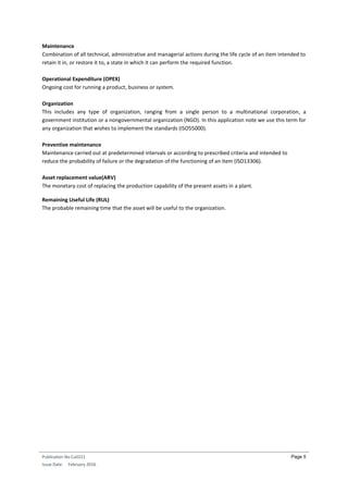 Publication No Cu0221
Issue Date: February 2016
Page 5
Maintenance
Combination of all technical, administrative and managerial actions during the life cycle of an item intended to
retain it in, or restore it to, a state in which it can perform the required function.
Operational Expenditure (OPEX)
Ongoing cost for running a product, business or system.
Organization
This includes any type of organization, ranging from a single person to a multinational corporation, a
government institution or a nongovernmental organization (NGO). In this application note we use this term for
any organization that wishes to implement the standards (ISO55000).
Preventive maintenance
Maintenance carried out at predetermined intervals or according to prescribed criteria and intended to
reduce the probability of failure or the degradation of the functioning of an item (ISO13306).
Asset replacement value(ARV)
The monetary cost of replacing the production capability of the present assets in a plant.
Remaining Useful Life (RUL)
The probable remaining time that the asset will be useful to the organization.
 