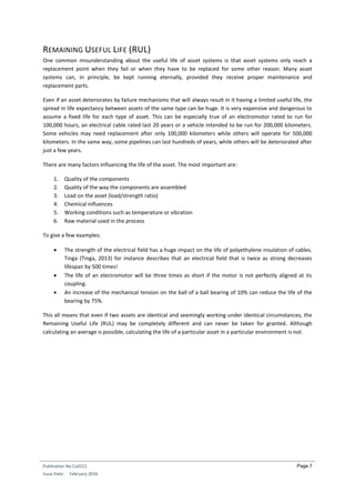 Publication No Cu0221
Issue Date: February 2016
Page 7
REMAINING USEFUL LIFE (RUL)
One common misunderstanding about the useful life of asset systems is that asset systems only reach a
replacement point when they fail or when they have to be replaced for some other reason. Many asset
systems can, in principle, be kept running eternally, provided they receive proper maintenance and
replacement parts.
Even if an asset deteriorates by failure mechanisms that will always result in it having a limited useful life, the
spread in life expectancy between assets of the same type can be huge. It is very expensive and dangerous to
assume a fixed life for each type of asset. This can be especially true of an electromotor rated to run for
100,000 hours, an electrical cable rated last 20 years or a vehicle intended to be run for 200,000 kilometers.
Some vehicles may need replacement after only 100,000 kilometers while others will operate for 500,000
kilometers. In the same way, some pipelines can last hundreds of years, while others will be deteriorated after
just a few years.
There are many factors influencing the life of the asset. The most important are:
1. Quality of the components
2. Quality of the way the components are assembled
3. Load on the asset (load/strength ratio)
4. Chemical influences
5. Working conditions such as temperature or vibration
6. Raw material used in the process
To give a few examples:
 The strength of the electrical field has a huge impact on the life of polyethylene insulation of cables.
Tinga (Tinga, 2013) for instance describes that an electrical field that is twice as strong decreases
lifespan by 500 times!
 The life of an electromotor will be three times as short if the motor is not perfectly aligned at its
coupling.
 An increase of the mechanical tension on the ball of a ball bearing of 10% can reduce the life of the
bearing by 75%.
This all means that even if two assets are identical and seemingly working under identical circumstances, the
Remaining Useful Life (RUL) may be completely different and can never be taken for granted. Although
calculating an average is possible, calculating the life of a particular asset in a particular environment is not.
 
