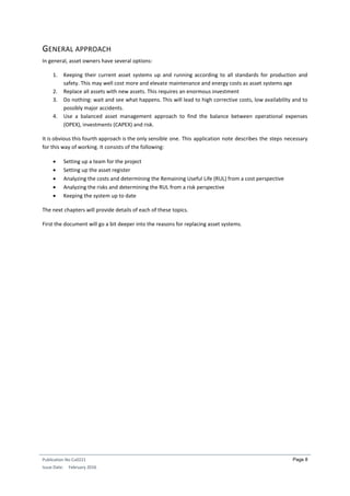 Publication No Cu0221
Issue Date: February 2016
Page 8
GENERAL APPROACH
In general, asset owners have several options:
1. Keeping their current asset systems up and running according to all standards for production and
safety. This may well cost more and elevate maintenance and energy costs as asset systems age
2. Replace all assets with new assets. This requires an enormous investment
3. Do nothing: wait and see what happens. This will lead to high corrective costs, low availability and to
possibly major accidents.
4. Use a balanced asset management approach to find the balance between operational expenses
(OPEX), investments (CAPEX) and risk.
It is obvious this fourth approach is the only sensible one. This application note describes the steps necessary
for this way of working. It consists of the following:
 Setting up a team for the project
 Setting up the asset register
 Analyzing the costs and determining the Remaining Useful Life (RUL) from a cost perspective
 Analyzing the risks and determining the RUL from a risk perspective
 Keeping the system up to date
The next chapters will provide details of each of these topics.
First the document will go a bit deeper into the reasons for replacing asset systems.
 