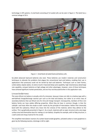 Publication No Cu0240
Issue Date: August 2017
Page 6
technology in UPS systems. A small bank consisting of 12 sealed cells can be seen in Figure 1. This bank has a
nominal voltage of 24 V.
Figure 1 – Small bank of sealed lead-acid battery cells.
So-called advanced lead-acid batteries also exist. These batteries use modern materials and construction
techniques to alleviate the problems that plague the conventional lead acid battery, enabling their use in
applications that previously could not be served by lead acid batteries. Techniques such as steel frames,
carbon plates, bipolar plates. et cetera result in improved deep cycle capability, high instantaneous (dis)charge
rate capability, compact batteries at high voltage and other advantages. However, none of these techniques
have achieved significant market penetration, and are thus not discussed further in this application note.
LITHIUM ION BATTERIES
The name lithium ion battery is actually a bit of a misnomer, because it does not refer to a battery type with a
well-defined charge/discharge reaction pair such as the lead acid battery, but rather to an entire class of
secondary batteries that use lithium ions for intra-cell charge transport. Consequently, members of the Li-ion
battery family can have widely differing properties. What they do have in common though, is that the
cathode—and most often the anode as well—works by the principle of intercalation. Rather than chemically
bond with the substance, lithium ions move into the crevices of the material, where they adhere to the
surface. This is graphically presented in Figure 1. As a result, materials with an open structure and a very large
surface area lend themselves best for making a Li-ion battery. Graphite for example, with its flaky structure, is
a well suited and cheap material for the anode.
The simplified intercalation reaction of a carbon based anode (graphite, activated carbon or even graphene) is
given by the following reaction, discharge is left to right:
 