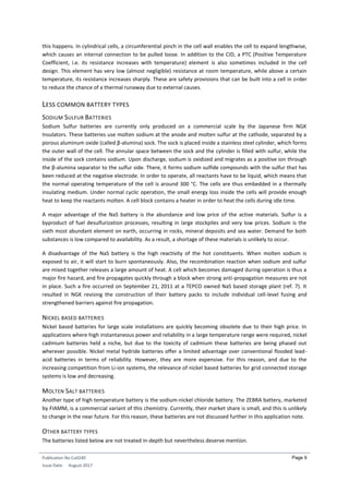 Publication No Cu0240
Issue Date: August 2017
Page 9
this happens. In cylindrical cells, a circumferential pinch in the cell wall enables the cell to expand lengthwise,
which causes an internal connection to be pulled loose. In addition to the CID, a PTC (Positive Temperature
Coefficient, i.e. its resistance increases with temperature) element is also sometimes included in the cell
design. This element has very low (almost negligible) resistance at room temperature, while above a certain
temperature, its resistance increases sharply. These are safety provisions that can be built into a cell in order
to reduce the chance of a thermal runaway due to external causes.
LESS COMMON BATTERY TYPES
SODIUM SULFUR BATTERIES
Sodium Sulfur batteries are currently only produced on a commercial scale by the Japanese firm NGK
Insulators. These batteries use molten sodium at the anode and molten sulfur at the cathode, separated by a
porous aluminum oxide (called β-alumina) sock. The sock is placed inside a stainless steel cylinder, which forms
the outer wall of the cell. The annular space between the sock and the cylinder is filled with sulfur, while the
inside of the sock contains sodium. Upon discharge, sodium is oxidized and migrates as a positive ion through
the β-alumina separator to the sulfur side. There, it forms sodium sulfide compounds with the sulfur that has
been reduced at the negative electrode. In order to operate, all reactants have to be liquid, which means that
the normal operating temperature of the cell is around 300 °C. The cells are thus embedded in a thermally
insulating medium. Under normal cyclic operation, the small energy loss inside the cells will provide enough
heat to keep the reactants molten. A cell block contains a heater in order to heat the cells during idle time.
A major advantage of the NaS battery is the abundance and low price of the active materials. Sulfur is a
byproduct of fuel desulfurization processes, resulting in large stockpiles and very low prices. Sodium is the
sixth most abundant element on earth, occurring in rocks, mineral deposits and sea water. Demand for both
substances is low compared to availability. As a result, a shortage of these materials is unlikely to occur.
A disadvantage of the NaS battery is the high reactivity of the hot constituents. When molten sodium is
exposed to air, it will start to burn spontaneously. Also, the recombination reaction when sodium and sulfur
are mixed together releases a large amount of heat. A cell which becomes damaged during operation is thus a
major fire hazard, and fire propagates quickly through a block when strong anti-propagation measures are not
in place. Such a fire occurred on September 21, 2011 at a TEPCO owned NaS based storage plant (ref. 7). It
resulted in NGK revising the construction of their battery packs to include individual cell-level fusing and
strengthened barriers against fire propagation.
NICKEL BASED BATTERIES
Nickel based batteries for large scale installations are quickly becoming obsolete due to their high price. In
applications where high instantaneous power and reliability in a large temperature range were required, nickel
cadmium batteries held a niche, but due to the toxicity of cadmium these batteries are being phased out
wherever possible. Nickel metal hydride batteries offer a limited advantage over conventional flooded lead-
acid batteries in terms of reliability. However, they are more expensive. For this reason, and due to the
increasing competition from Li-ion systems, the relevance of nickel based batteries for grid connected storage
systems is low and decreasing.
MOLTEN SALT BATTERIES
Another type of high temperature battery is the sodium-nickel chloride battery. The ZEBRA battery, marketed
by FIAMM, is a commercial variant of this chemistry. Currently, their market share is small, and this is unlikely
to change in the near future. For this reason, these batteries are not discussed further in this application note.
OTHER BATTERY TYPES
The batteries listed below are not treated in-depth but nevertheless deserve mention.
 