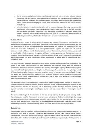 Publication No Cu0240
Issue Date: August 2017
Page 10
 Zinc Air batteries are batteries that use metallic zinc at the anode and an air based cathode. Because
the cathode reactant does not need to be contained inside the cell, their volumetric energy density
can be made high. However, their round-trip energy efficiency is worse than that of Li-ion batteries
(whose current market leading figure is 75%). One manufacturer is known at the time of writing:
Fluidic Energy
 Salt water batteries are sodium-ion batteries with an aqueous electrolyte. Currently, one commercial
manufacturer exists: Aquion. Their energy density is slightly lower than that of lead-acid batteries,
and their energy efficiency is comparable. They are suitable for long cycles (day/night storage) and
exhibit a lifespan of around 3,000 full charge/discharge cycles in such a regime. The constituents of
the battery are non-toxic, which makes them attractive for use in residential areas.
FLOW BATTERIES
Traditional batteries consist of cells, in which all reactants are enclosed. The reactants are often (but not
always) solids. In flow batteries, the storage of the positive and negative reactants is done outside the cell. The
cell itself consists of an ion exchange membrane, which separates the negative and positive reactants but
allows ions (most often positive ions) to be exchanged between the negative and positive cell half. Current
collectors on both cell halves provide the electrical connections. The reactants, which are dissolved, suspended
or complexed in a fluid, are pumped through the cell halves from storage containers. The negative reactant is
called the anolyte, and the positive reactant is called the catholyte. A flow battery has several cells connected
electrically in series. This series connection is usually implemented as several layers of individual flow cells,
called a cell stack.
The most prominent advantage of this system is the almost complete independence of the capacity from the
power of the battery. The size of the cell stack determines the achievable power, while the amount of
electrolyte in the storage containers determines the capacity. Increasing the capacity of a flow battery system
is a matter of installing larger tanks and filling them with electrolyte. The price increase of a system per added
kWh can thus be very low. However, due to the complexity caused by having to pump reactive liquids through
the system, and the high cost of cell stacks, the costs per unit of power are high in comparison to traditional
batteries. For this reason, flow batteries are primarily attractive for applications where the charge/discharge
times are several hours or more.
The amount of chemical reactions that are currently being used in flow batteries is too large to discuss here.
Commercially, the all-vanadium system is the most developed system, closely followed by zinc-bromine. In the
latter, the zinc is metallic, and thus only half of the battery is of the flow type. However, increasing the
capacity is a matter of increasing the size of a piece of zinc, which is as easy and cheap as increasing the size of
a tank.
The main disadvantage of flow batteries is the low energy density. Steady progress is being made.
Nevertheless, the need for the reactants to remain mixed with a carrier fluid not contributing to the energy
storage reaction, still limits their achievable volumetric energy density. The zinc bromine battery can, due to
one half of the reactants being a solid, match or slightly exceed the energy density of a lead acid battery. Other
flow battery chemistries have a lower energy density. This limits their use to stationary applications.
CAPACITORS
Capacitors and batteries have been fundamentally different historically. In capacitors, energy storage occurs in
an electric field, while in batteries, a reversible electrochemical reaction takes care of energy storage.
Developments such as the electrical double-layer capacitor and the lithium-ion capacitor tend to blur this
distinction. At the electrical connections, these devices work much like true capacitors, but their capacitance is
 